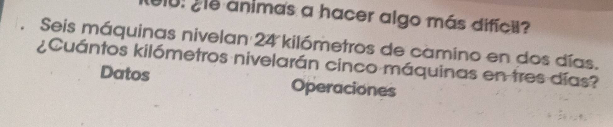 010: ¿e animas a hacer algo más difícil? 
Seis máquinas nivelan : 2 ∠ Ykilómetros de camino en dos días. 
¿Cuántos kilómetros nivelarán cinco máquinas en tres días? 
Datos 
Operaciones