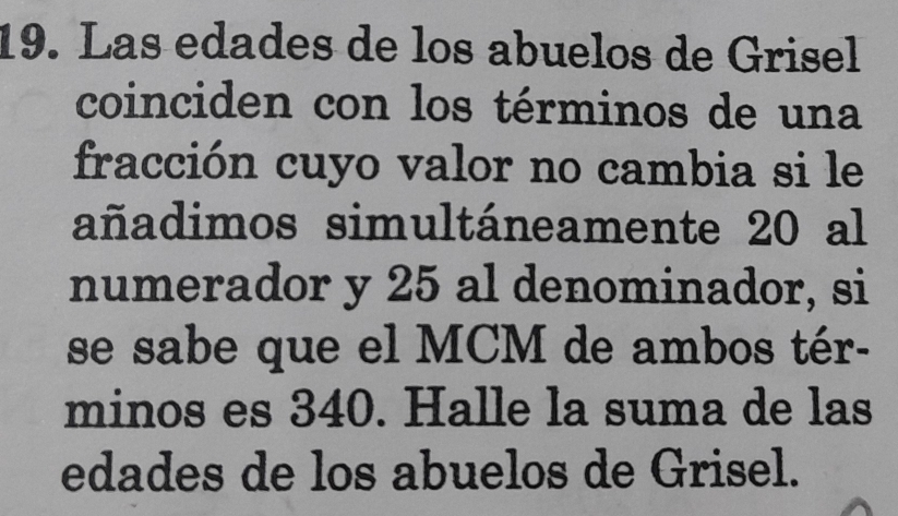 Las edades de los abuelos de Grisel 
coinciden con los términos de una 
fracción cuyo valor no cambia si le 
añadimos simultáneamente 20 al 
numerador y 25 al denominador, si 
se sabe que el MCM de ambos tér- 
minos es 340. Halle la suma de las 
edades de los abuelos de Grisel.