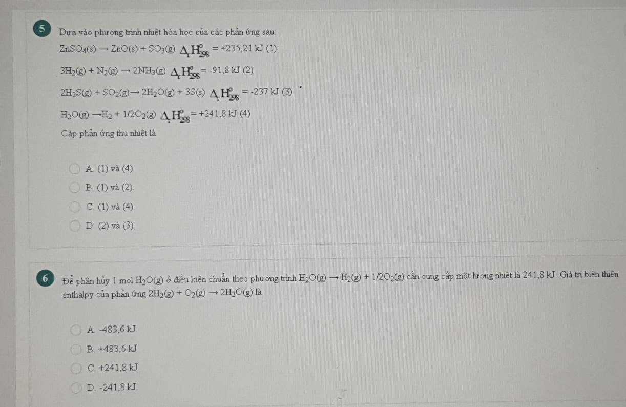 Sự Dựa vào phương trình nhiệt hóa học của các phản ứng sau:
ZnSO_4(s)to ZnO(s)+SO_3(g) △ _rH_(298)°=+235,21kJ(1)
3H_2(g)+N_2(g)to 2NH_3(g)△ _xH_(298)^o=-91,8kJ(2)
2H_2S(g)+SO_2(g)to 2H_2O(g)+3S(s)△ _+H_(298)^o=-237kJ(3)
H_2O(g)to H_2+1/2O_2(g)△ H_(296)°=+241.8kJ(4)
Cặp phản ứng thu nhiệt là
A(1) va(4)
B. (1) và (2)
C. (1) và (4)
D. (2) và (3)
6 ) Để phân hủy 1 mol H_2O(g) ở điều kiện chuẩn theo phương trình H_2O(g)to H_2(g)+1/2O_2(g) cần cung cấp một lượng nhiệt là 241,8 kJ. Giá trị biển thiên
enthalpy của phản ứng 2H_2(g)+O_2(g)to 2H_2O(g) là
A. -483,6 kJ.
B. +483, 6 kJ
C. +241,8 kJ.
D. -241,8 kJ.