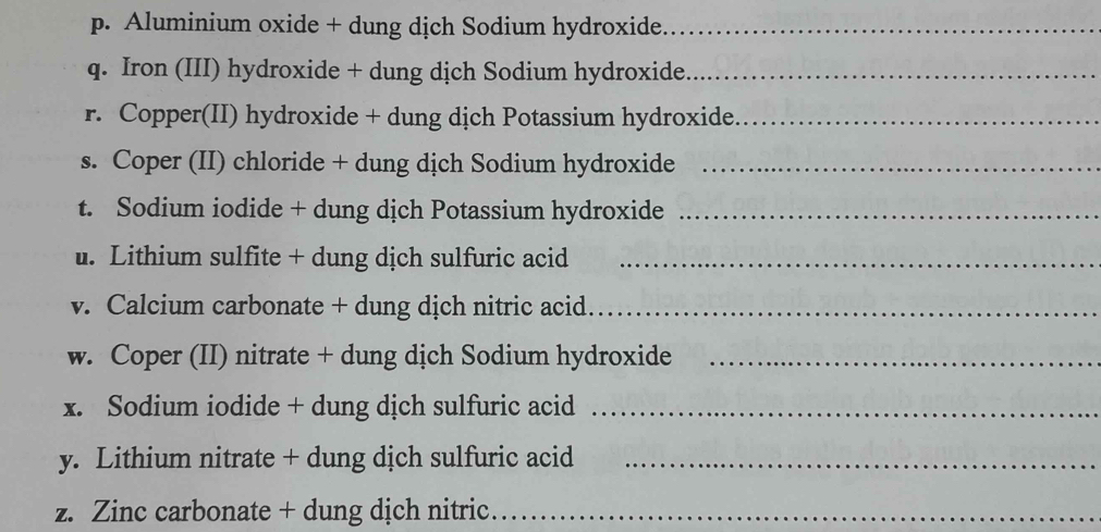 Aluminium oxide + dung dịch Sodium hydroxide_ 
q. Iron (III) hydroxide + dung dịch Sodium hydroxide_ 
r. Copper(II) hydroxide + dung dịch Potassium hydroxide_ 
s. Coper (II) chloride + dung dịch Sodium hydroxide_ 
t. Sodium iodide + dung dịch Potassium hydroxide_ 
. Lithium sulfite + dung dịch sulfuric acid_ 
v. Calcium carbonate + dung dịch nitric acid._ 
w. Coper (II) nitrate + dung dịch Sodium hydroxide_ 
x. Sodium iodide + dung dịch sulfuric acid_ 
y. Lithium nitrate + dung dịch sulfuric acid_ 
z. Zinc carbonate + dung dịch nitric_