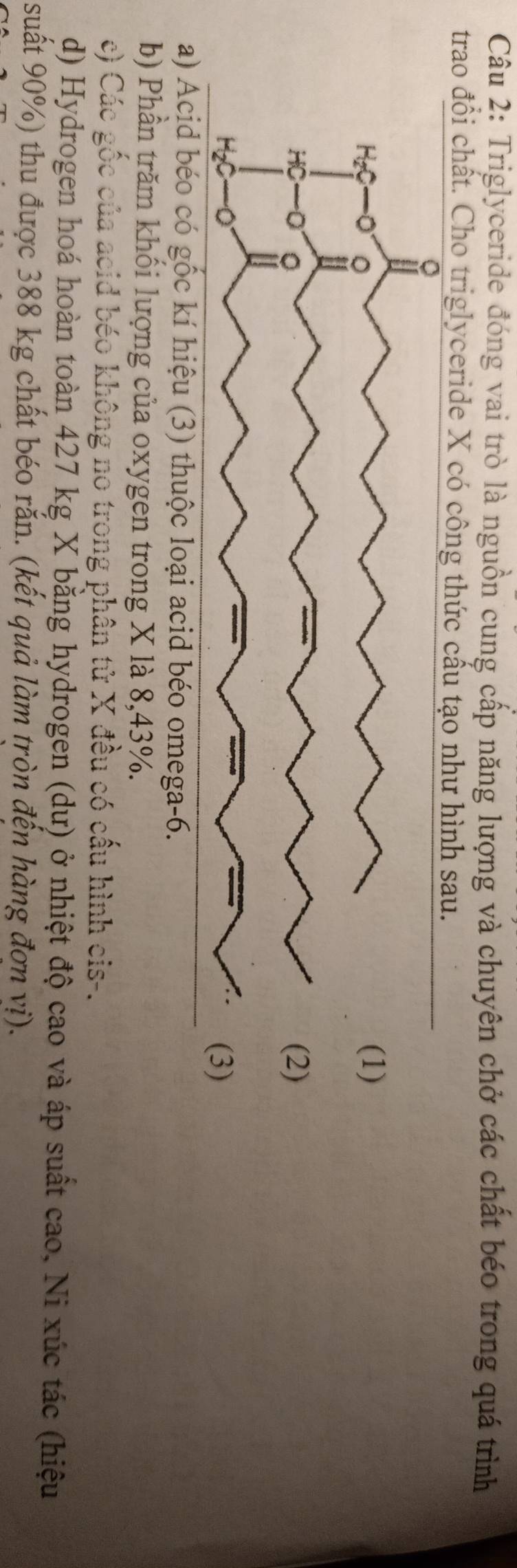 Triglyceride đóng vai trò là nguồn cung cấp năng lượng và chuyên chở các chất béo trong quá trình 
trao đổi chất. Cho triglyceride X có công thức cấu tạo như hình sau. 
a) Acid béo có gốc kí hiệu (3) thuộc loại acid béo omega -6. 
b) Phần trăm khối lượng của oxygen trong X là 8, 43%. 
c) Các gốc của acid béo không no trong phân tử X đều có cấu hình cis-. 
d) Hydrogen hoá hoàn toàn 427 kg X bằng hydrogen (dư) ở nhiệt độ cao và áp suất cao, Ni xúc tác (hiệu 
suất 90%) thu được 388 kg chất béo rắn. (kết quả làm tròn đến hàng đơn vị).
