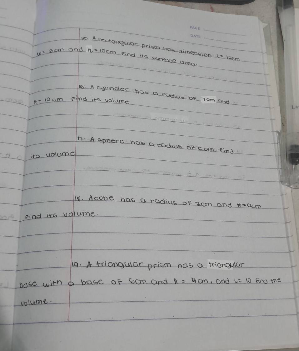 A rectangular prism bos dimension (= 12cm
w=6cm and H_2=10cm Find its surface areo. 
16. A cylinder has a rodius of 7om and
H=10cm Find its volume 
1. A sphere has a radius of 6 om Find 
its volume. 
18. Acone has a radius of 3 cm and H=acm
Find its volume. 
19. A triangular prism has a triangular 
base with a base oF 6cm and H=4cm 1 and L=10 fnd the 
volume.