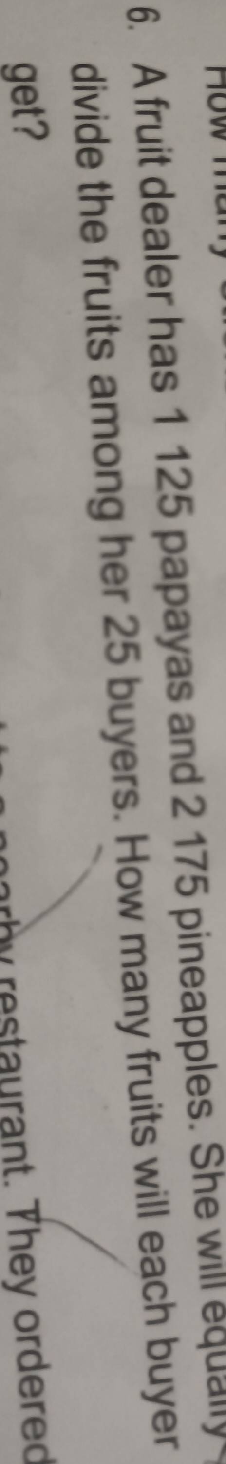 How me 
6. A fruit dealer has 1 125 papayas and 2 175 pineapples. She will equally 
divide the fruits among her 25 buyers. How many fruits will each buyer 
get? 
arb y restaurant. They ordered