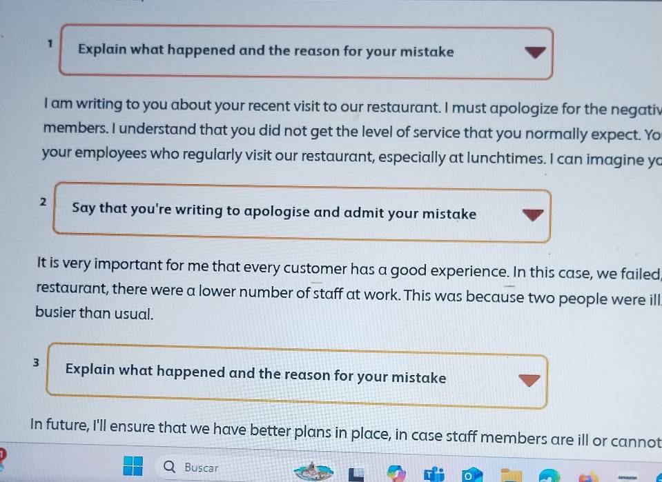 Explain what happened and the reason for your mistake 
I am writing to you about your recent visit to our restaurant. I must apologize for the negativ 
members. I understand that you did not get the level of service that you normally expect. Yo 
your employees who regularly visit our restaurant, especially at lunchtimes. I can imagine yo 
2 Say that you're writing to apologise and admit your mistake 
It is very important for me that every customer has a good experience. In this case, we failed 
restaurant, there were a lower number of staff at work. This was because two people were ill 
busier than usual. 
3 Explain what happened and the reason for your mistake 
In future, I'll ensure that we have better plans in place, in case staff members are ill or cannot 
Buscar