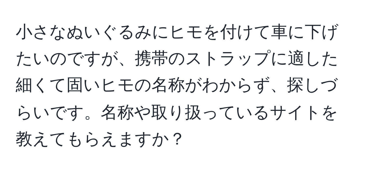 小さなぬいぐるみにヒモを付けて車に下げたいのですが、携帯のストラップに適した細くて固いヒモの名称がわからず、探しづらいです。名称や取り扱っているサイトを教えてもらえますか？