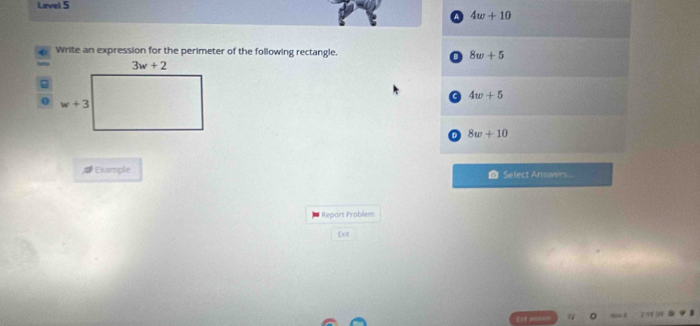 Level 5
a 4w+10
Write an expression for the perimeter of the following rectangle. 8w+5
B
a 4w+5
o 8w+10
Example @ Select Answers
Report Problem
Ext
7 19 90