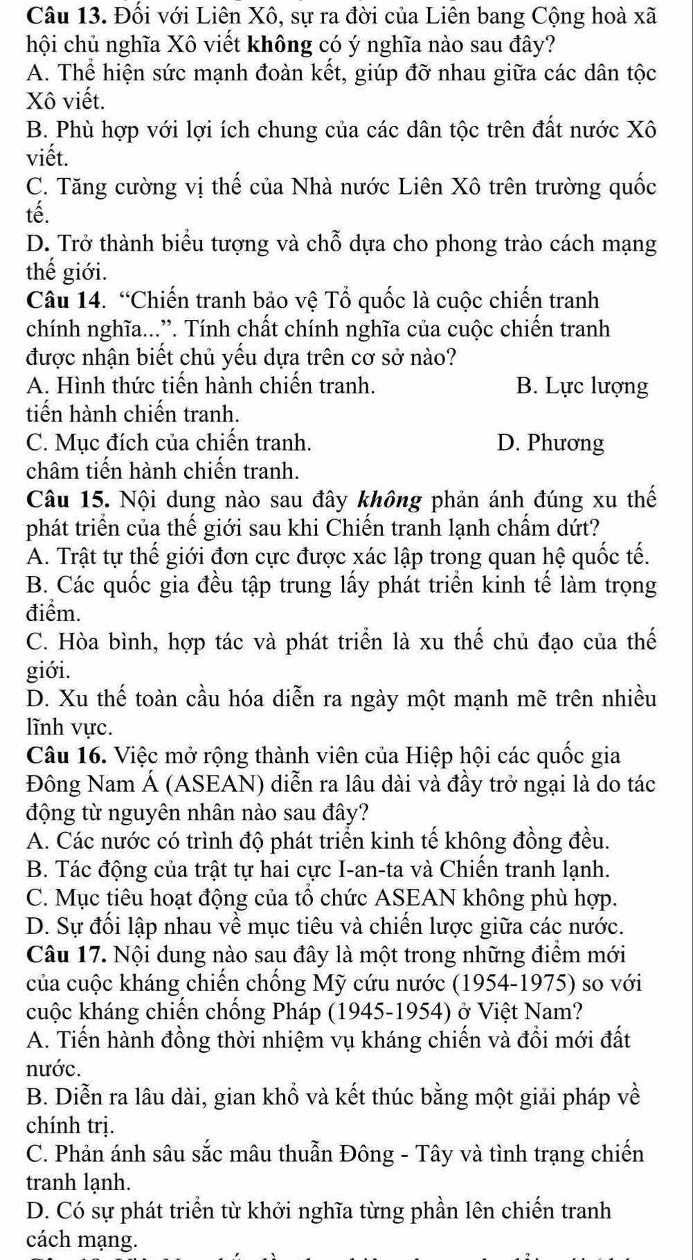 Đối với Liên Xô, sự ra đời của Liên bang Cộng hoà xã
hội chủ nghĩa Xô viết không có ý nghĩa nào sau đây?
A. Thể hiện sức mạnh đoàn kết, giúp đỡ nhau giữa các dân tộc
Xô viết.
B. Phù hợp với lợi ích chung của các dân tộc trên đất nước Xô
viết.
C. Tăng cường vị thế của Nhà nước Liên Xô trên trường quốc
tế.
D. Trở thành biểu tượng và chỗ dựa cho phong trào cách mạng
thế giới.
Câu 14. “Chiến tranh bảo vệ Tổ quốc là cuộc chiến tranh
chính nghĩa...”. Tính chất chính nghĩa của cuộc chiến tranh
được nhận biết chủ yếu dựa trên cơ sở nào?
A. Hình thức tiến hành chiến tranh. B. Lực lượng
tiến hành chiến tranh.
C. Mục đích của chiến tranh. D. Phương
châm tiến hành chiến tranh.
Câu 15. Nội dung nào sau đây không phản ánh đúng xu thế
phát triển của thế giới sau khi Chiến tranh lạnh chấm dứt?
A. Trật tự thế giới đơn cực được xác lập trong quan hệ quốc tế.
B. Các quốc gia đều tập trung lấy phát triển kinh tế làm trọng
điểm.
C. Hòa bình, hợp tác và phát triển là xu thế chủ đạo của thế
giới.
D. Xu thế toàn cầu hóa diễn ra ngày một mạnh mẽ trên nhiều
lĩnh vực.
Câu 16. Việc mở rộng thành viên của Hiệp hội các quốc gia
Đông Nam Á (ASEAN) diễn ra lâu dài và đầy trở ngại là do tác
động từ nguyên nhân nào sau đây?
A. Các nước có trình độ phát triển kinh tế không đồng đều.
B. Tác động của trật tự hai cực I-an-ta và Chiến tranh lạnh.
C. Mục tiêu hoạt động của tổ chức ASEAN không phù hợp.
D. Sự đối lập nhau về mục tiêu và chiến lược giữa các nước.
Câu 17. Nội dung nào sau đây là một trong những điểm mới
của cuộc kháng chiến chống Mỹ cứu nước (1954-1975) so với
cuộc kháng chiến chống Pháp (1945-1954) ở Việt Nam?
A. Tiến hành đồng thời nhiệm vụ kháng chiến và đổi mới đất
nước.
B. Diễn ra lâu dài, gian khổ và kết thúc bằng một giải pháp về
chính trị.
C. Phản ánh sâu sắc mâu thuẫn Đông - Tây và tình trạng chiến
tranh lạnh.
D. Có sự phát triển từ khởi nghĩa từng phần lên chiến tranh
cách mạng.