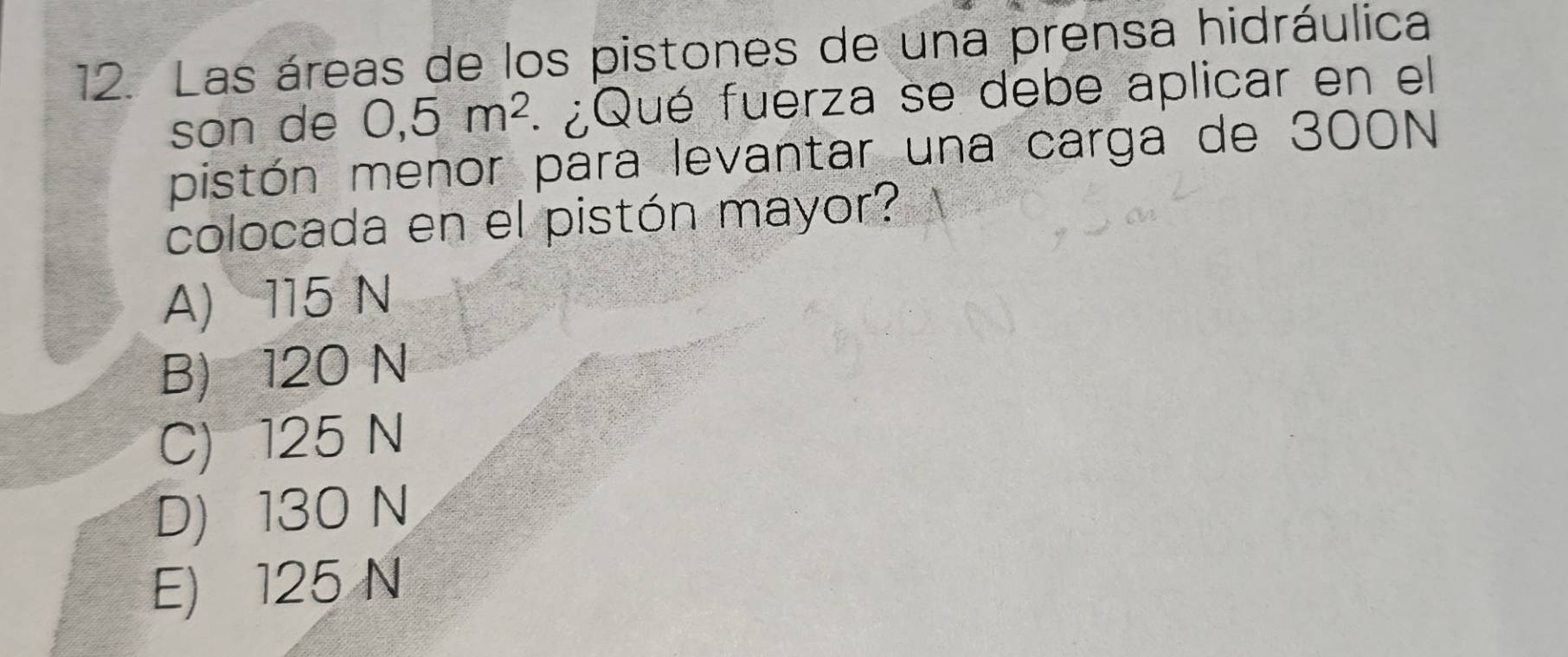 Las áreas de los pistones de una prensa hidráulica
son de 0,5m^2 ¿Qué fuerza se debe aplicar en el
pistón menor para levantar una carga de 300N
colocada en el pistón mayor?
A) 115 N
B) 120 N
C) 125 N
D) 130 N
E) 125 N