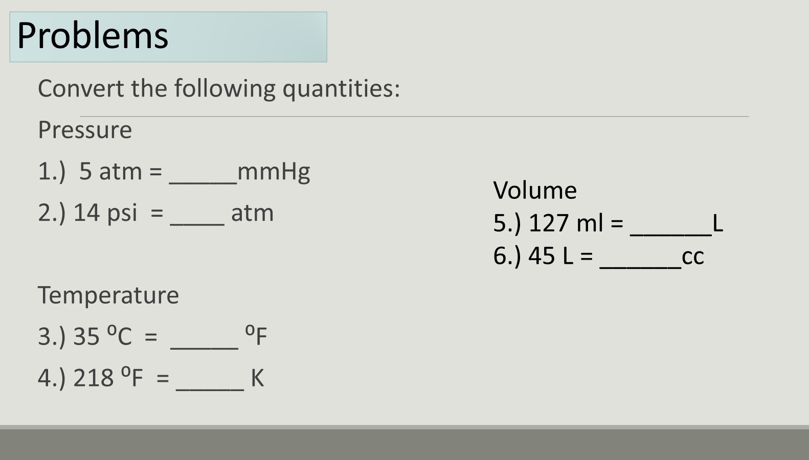 Problems 
Convert the following quantities: 
Pressure 
1.) 5 atn 2 = _ mmHg
Volume 
2.) 14 psi =_  atm
5.) 127ml= _ L
6.) 45L= _ CC
Temperature 
3.) 35°C= _  ^circ F
4.) 218°F= _ K