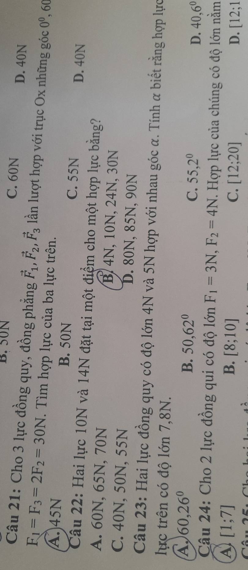 B. 50N C. 60N
D. 40N
Câu 21: Cho 3 lực đồng quy, đồng phẳng vector F_1, vector F_2, vector F_3 lần lượt hợp với trục Ox những goc0^0, 60
F_1=F_3=2F_2=30N. Tìm hợp lực của ba lực trên.
A. 45N B. 50N C. 55N
D. 40N
Câu 22: Hai lực 10N và 14N đặt tại một điểm cho một hợp lực bằng?
A. 60N, 65N, 70N B. 4N, 10N, 24N, 30N
C. 40N, 50N, 55N D. 80N, 85N, 90N
Câu 23: Hai lực đồng quy có độ lớn 4N và 5N hợp với nhau góc α. Tính α biết rằng hợp lực
lực trên có độ lớn 7,8N.
A. 60, 26°
B. 50, 62° C. 55, 2^0 D. 40, 6^0
Câu 24: Cho 2 lực đồng qui có độ lớn F_1=3N, F_2=4N. Hợp lực của chúng có độ lớn nằm
A [1;7]
B. [8;10] C. [12;20] D. [12;1