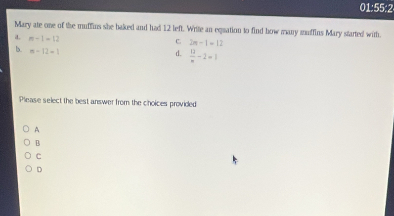 01:55:2
Mary ate one of the muffins she baked and had 12 left. Write an equation to find how many muffins Mary started with.
a. m-1=12
C. 2m-1=12
b. m-12=1
d.  12/m -2=1
Please select the best answer from the choices provided
A
B
C
D