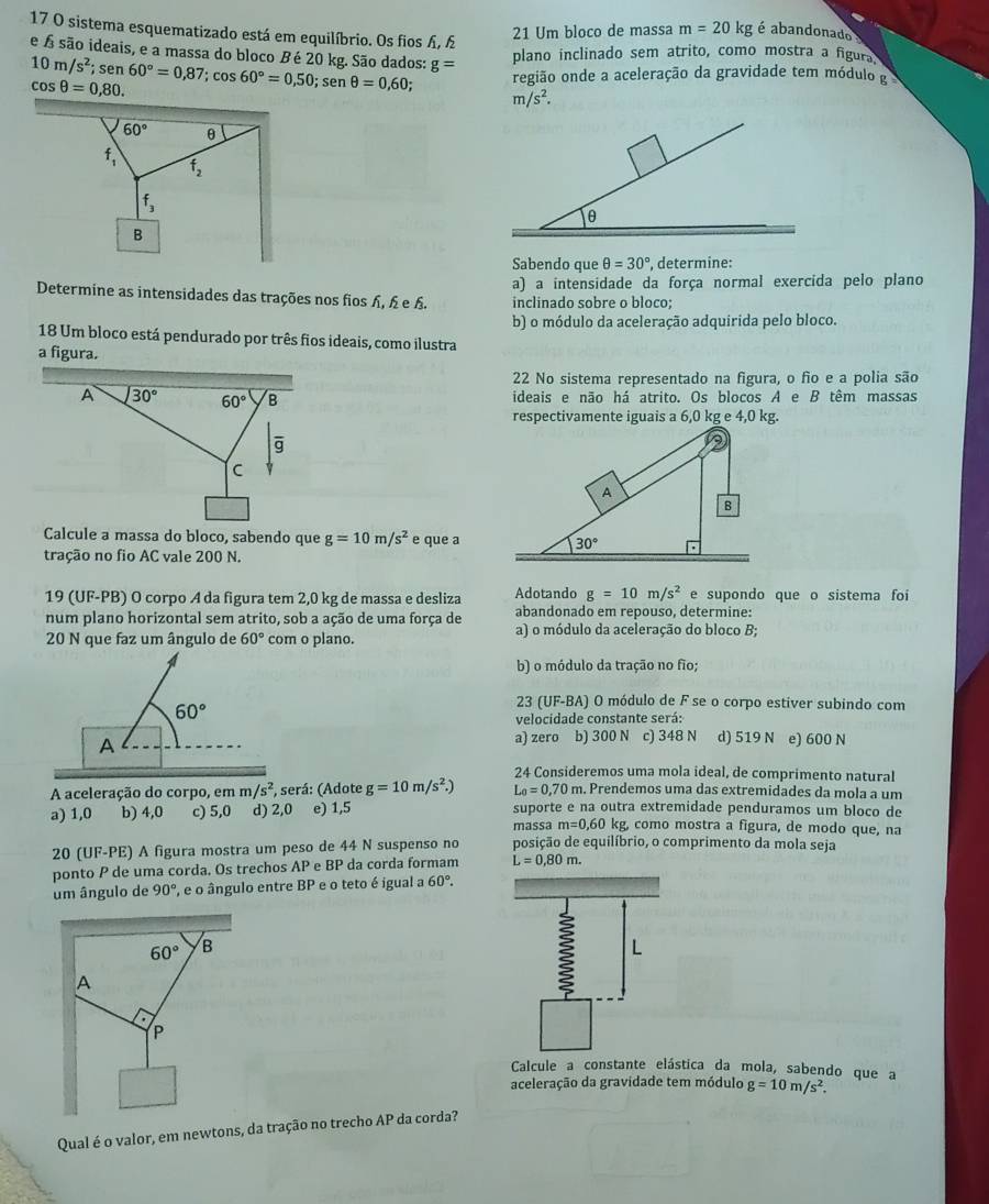 sistema esquematizado está em equilíbrio. Os fios Ấ, 
21 Um bloco de massa m=20kg é abandonado 
e Á são ideais, e a massa do bloco B é 20 kg. São dados: g=
plano inclinado sem atrito, como mostra a figura
10m/s^2; ;sen60°=0,87;cos 60°=0,50; sen θ =0,60; região onde a aceleração da gravidade tem módulo g
cos θ =0,80.
m/s^2.
60° θ
f_1 f_2
f_3
B
Sabendo que θ =30° , determine:
a) a intensidade da força normal exercida pelo plano
Determine as intensidades das trações nos fios , £ е £. inclinado sobre o bloco;
b) o módulo da aceleração adquirida pelo bloco.
18 Um bloco está pendurado por três fios ideais, como ilustra
a figura.
22 No sistema representado na figura, o fão e a polia são
A 30° 60° B ideais e não há atrito. Os blocos A e B têm massas
overline g
c
Calcule a massa do bloco, sabendo que g=10m/s^2 e que a
tração no fio AC vale 200 N.
19 (UF-PB) O corpo A da figura tem 2,0 kg de massa e desliza Adotando g=10m/s^2 e supondo que o sistema foi
num plano horizontal sem atrito, sob a ação de uma força de abandonado em repouso, determine:
20 N que faz um ângulo de 60° com o plano. a) o módulo da aceleração do bloco B;
b) o módulo da tração no fio;
60°
23 (UF-BA) O módulo de F se o corpo estiver subindo com
velocidade constante será:
A a) zero b) 300 N c) 348 N d) 519 N e) 600 N
24 Consideremos uma mola ideal, de comprimento natural
A aceleração do corpo, em m/s^2 , será: (Adote g=10m/s^2.) L_0=0,70n m. Prendemos uma das extremidades da mola a um
a) 1,0 b) 4,0 c) 5,0 d) 2,0 e) 1,5 suporte e na outra extremidade penduramos um bloco de
massa m=0,60 kg, como mostra a figura, de modo que, na
20 (UF-PE) A figura mostra um peso de 44 N suspenso no posição de equilíbrio, o comprimento da mola seja
ponto P de uma corda. Os trechos AP e BP da corda formam L=0.80m.
um ângulo de 90° e o ângulo entre I a° P e o teto é igual a 60°.
60° B
A
P
Calcule a constante elástica da mola, sabendo que a
aceleração da gravidade tem módulo g=10m/s^2.
Qual é o valor, em newtons, da tração no trecho AP da corda?