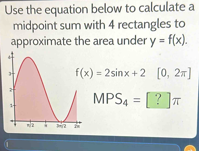 Use the equation below to calculate a 
midpoint sum with 4 rectangles to 
approximate the area under y=f(x).
f(x)=2sin x+2 □  [0,2π ]
MPS_4=[?]π