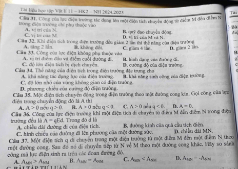 Tài liệu học tập Vật lí 11 - HK2 - NH 2024.2025
Câu 31. Công của lực điện trường tác dụng lên một điện tích chuyển động từ điểm M đến điểm N Tải
trong điện trường chỉ phụ thuộc vào
Bà
A. vj trí của N.
điệ
C. v_1 trí của M. B. quỹ đạo chuyến động. D. vị trí của M và N.
Cầâu 32. Khi điện tích trong điện trường đều giám 2 lần thì thể năng của điện trường
_
A. tăng 2 lần B. không đổi
Câu 33. Công của lực điện không phụ thuộc vào C. giâm 4 lần. D. giảm 2 lần
B
A. vị trí điểm đầu và điểm cuối đường đi. B. hình dạng của đường đi.
C. độ lớn điện tích bị dịch chuyển. D. cường độ của điện trường
Câu 34. Thể năng của điện tích trong điện trường đặc trưng cho
A. khả năng tác dụng lực của điện trường.
C. độ lớn nhỏ của vùng không gian có điện trường. B. khả năng sinh công của điện trường.
D. phương chiều của cường độ điện trường.
Câu 35. Một điện tích chuyển động trong điện trường theo một đường cong kín. Gọi công của lực
điện trong chuyển động đó là A thì nếu q<0. C. A>0 nếu q<0. D. A=0.
A. A>0 nếu q>0. B. A>0
Câu 36. Công của lực điện trường khi một điện tích di chuyển từ điểm M đến điểm N trong điện
trường đều là A=qEd. Trong đó d là
A. chiều dài đường đi của điện tích. B. đường kính của quả cầu tích điện.
C. hình chiều của đường đi lên phương của một đường sức. D. chiều dài MN.
Câu 37. Một điện tích q di chuyển trong một điện trường từ một điểm M đến một điểm N theo
một đường cong. Sau đó nó di chuyến tiếp từ N về M theo một đường cong khác. Hãy so sánh
công mà lực điện sinh ra trên các đoan đường đó.
A. A_MN>A_NM B. A_MN=A_NM C. A_MN D. A_MN=-A_NM
Bàitập tư Luản