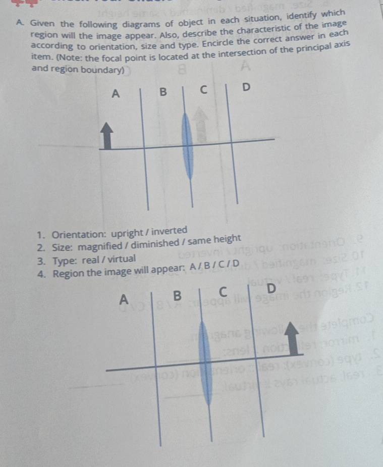 Given the following diagrams of object in each situation, identify which 
region will the image appear. Also, describe the characteristic of the image 
according to orientation, size and type. Encircle the correct answer in each 
item. (Note: the focal point is located at the intersection of the principal axis 
and region boundary) 
1. Orientation: upright / inverted 
2. Size: magnified / diminished / same height 
3. Type: real / virtual 
4. Region the image will appear: A / B / C / D
A B C D