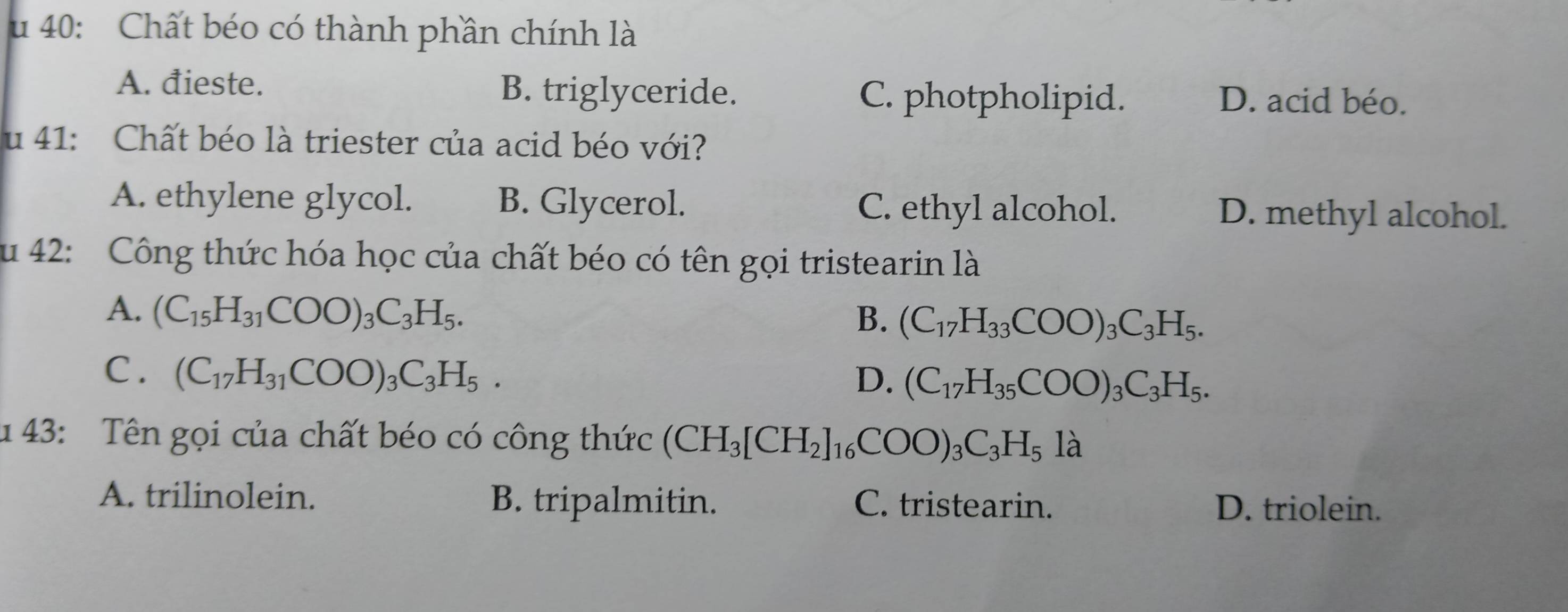 40: Chất béo có thành phần chính là
A. đieste. B. triglyceride. C. photpholipid. D. acid béo.
u 41: Chất béo là triester của acid béo với?
A. ethylene glycol. B. Glycerol. C. ethyl alcohol. D. methyl alcohol.
u 42: Công thức hóa học của chất béo có tên gọi tristearin là
A. (C_15H_31COO)_3C_3H_5.
B. (C_17H_33COO)_3C_3H_5.
C. (C_17H_31COO)_3C_3H_5.
D. (C_17H_35COO)_3C_3H_5. 
u 43: Tên gọi của chất béo có công thức (CH_3[CH_2]_16COO)_3C_3H_5l_2
A. trilinolein. B. tripalmitin. C. tristearin. D. triolein.