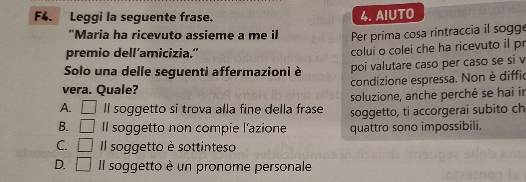 F4. Leggi la seguente frase. 4. AIUTO
“Maria ha ricevuto assieme a me i Per prima cosa rintraccia il sogge
premio dell’amicizia.”
colui o colei che ha ricevuto il pr
Solo una delle seguenti affermazioni è
poi valutare caso per caso se si v
condizione espressa. Non è diffic
vera. Quale?
soluzione, anche perché se hai in
A. □ Il soggetto si trova alla fine della frase soggetto, ti accorgerai subito ch
B. □ Il soggetto non compie l’azione quattro sono impossibili.
C. □ Il soggetto è sottinteso
D. □ Il soggetto è un pronome personale