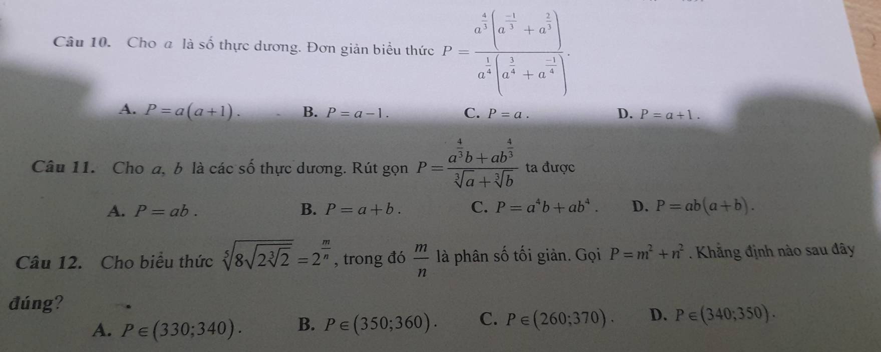 Cho a là số thực dương. Đơn giản biểu thức l'=frac a^(frac 1)3(a^(frac -1)3+a^(frac 2)3)a^(frac 1)4(a^(frac 1)4+a^(frac 1)4).
A. P=a(a+1). C. P=a. D. P=a+1.
B. P=a-1. 
Câu 11. Cho a, b là các số thực dương. Rút gọn P=frac a^(frac 4)3b+ab^(frac 4)3sqrt[3](a)+sqrt[3](b) ta được
A. P=ab. B. P=a+b. C. P=a^4b+ab^4. D. P=ab(a+b). 
Câu 12. Cho biểu thức sqrt[5](8sqrt 2sqrt [3]2)=2^(frac m)n , trong đó  m/n  là phân số tối giản. Gọi P=m^2+n^2. Khẳng định nào sau đây
đúng?
A. P∈ (330;340). P∈ (350;360). C. P∈ (260;370). D. P∈ (340;350). 
B.