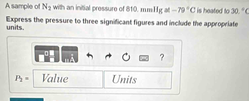 A sample of N_2 with an initial pressure of 810. mmHg at -79°C is heated to 30,^circ  a 
Express the pressure to three significant figures and include the appropriate 
units. 
0 
?
P_2= Value Units
