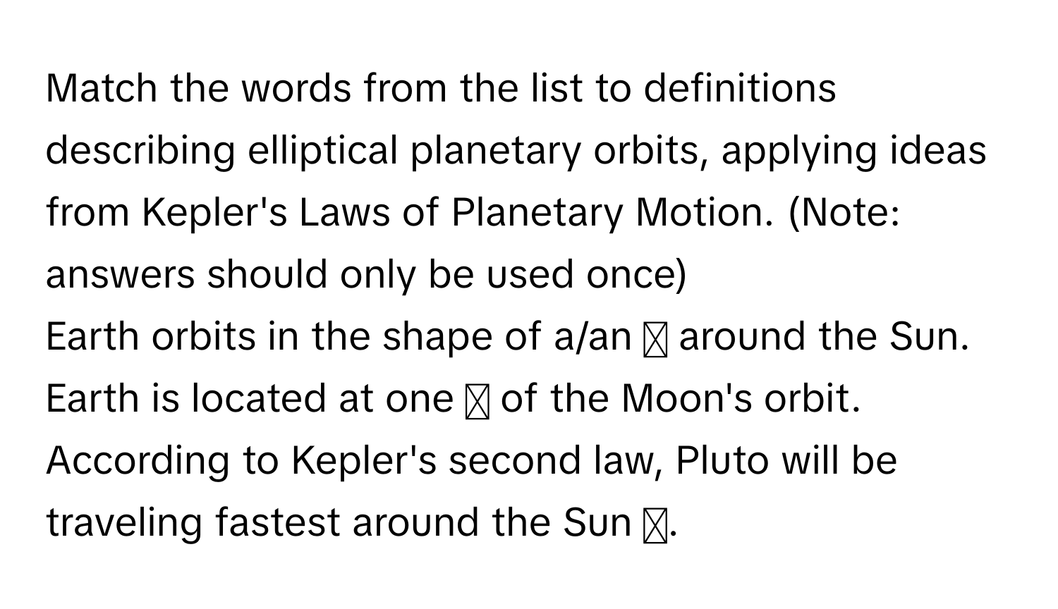 Match the words from the list to definitions describing elliptical planetary orbits, applying ideas from Kepler's Laws of Planetary Motion. (Note: answers should only be used once)
Earth orbits in the shape of a/an ◻ around the Sun.
Earth is located at one ◻ of the Moon's orbit.
According to Kepler's second law, Pluto will be traveling fastest around the Sun ◻.