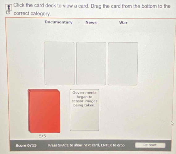 Click the card deck to view a card. Drag the card from the bottom to the 
correct category. 
Documentary News War 
Governments 
began to 
censor images 
being taken.
5/5
Score 0/15 Press SPACE to show next card, ENTER to drop Re-start