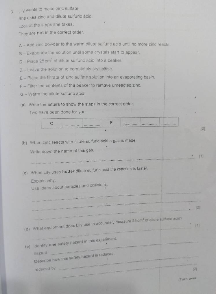 Lily wants to make zinc sulfate. 
She uses zinc and dilute sulfuric acid. 
Look at the steps she takes. 
They are not in the correct order. 
A - Add zinc powder to the warm dilute sulfuric acid until no more zinc reacts. 
B -- Evaporate the solution until some crystals start to appear, 
C - Place 25cm^3 of dilute sulfuric acid into a beaker. 
D - Leave the solution to completely crystallise. 
E - Place the filtrate of zinc sulfate solution into an evaporating basin. 
F - Filter the contents of the beaker to remove unreacted zinc. 
G - Warm the dilute sulfuric acid. 
(a) Write the letters to show the steps in the correct order. 
Two have been done for you. 
C 
_ 
F 
_ 
_ 
_ 
[2] 
(b) When zinc reacts with dilute sulfuric acid a gas is made. 
Write down the name of this gas. 
_ 
[1] 
(c) When Lily uses hotter dilute sulfuric acid the reaction is faster, 
Explain why. 
_ 
Use ideas about particles and collisions. 
_ 
_21 
_ 
(d) What equipment does Lily use to accurately measure 25cm^3 of dilute sulfuric acid? 
[1] 
(e) identify one safety hazard in this experiment. 
hazard 
_ 
Describe how this safety hazard is reduced. 
reduced by [2] 
Turn over