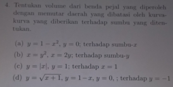 Tentukan volume dari benda pejal yang diperoleh 
dengan memutar daerah yang dibatasi oleh kurva 
kurva yang diberikan terhadap sumbu yang diten- 
tukan. 
(a) y=1-x^2, y=0; terhadap sumbu-æ 
(b) x=y^2, x=2y; terhadap sumbu- y
(c) y=|x|, y=1; terhadap x=1
(d) y=sqrt(x+1), y=1-x, y=0 , ; terhadap y=-1