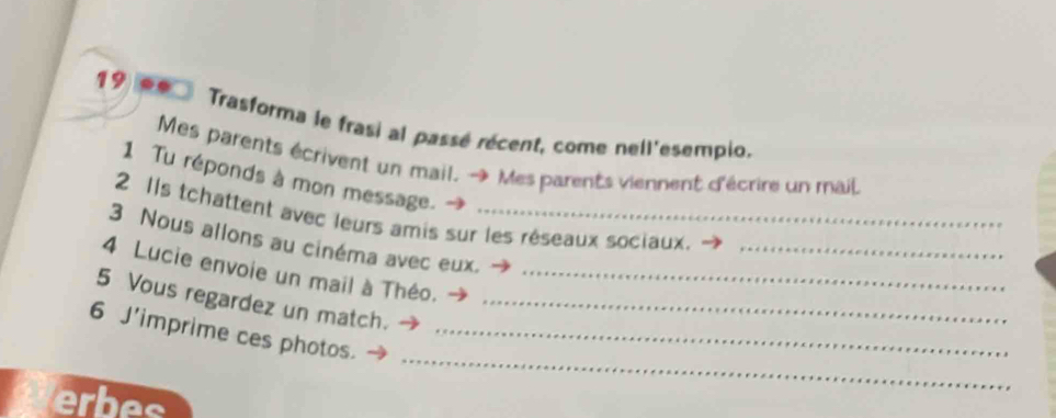 Trasforma le frasi al passé récent, come nell'esempio. 
Mes parents écrivent un mail. → Mes parents viennent d'écrire un mail 
1 Tu réponds à mon message. 
2 Ils tchattent avec leurs amis sur les réseaux sociaux. 
3 Nous allons au cinéma avec eux._ 
_ 
4 Lucie envoie un mail à Théo._ 
5 Vous regardez un match._ 
_ 
6 J'imprime ces photos_ 
erbes