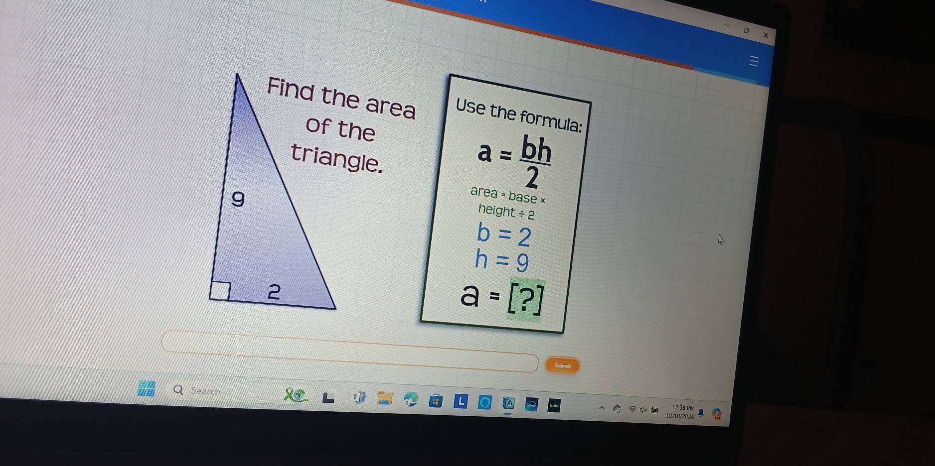 Use the formula:
a= bh/2 
area = base ×
height / 2
b=2
h=9
a=[?]
Q Search
12:38 PM
10/10/2024