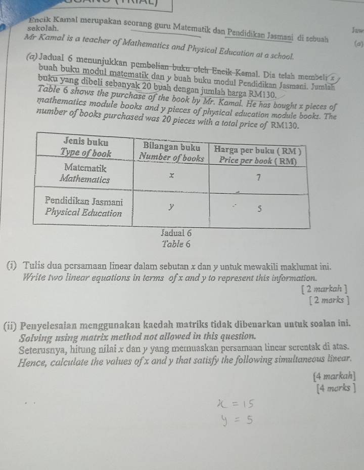 sekolah. Jaw 
Encik Kamal merupakan scorang guru Matematik dan Pendidikan Jasmani di sebuah (a) 
Mr Kamal is a teacher of Mathematics and Physical Education at a school. 
(a)Jadual 6 menunjukkan pembelian buku olch Encik Kamal. Dia telah membeli x
buah buku modul matematik dan y buah buku modul Pendidikan Jasmani. Jumlah 
buku yang dibeli sebanyak 20 buah dengan jumlah harga RM130. 
Table 6 shows the purchase of the book by Mr. Kamal. He has bought x pieces of 
mathematics module books and y pieces of physical education module books. The 
number of books purchased was 20 pieces with a total price of RM130. 
Table 6 
(i) Tulis dua pcrsamaan linear dalam sebutan x dan y untuk mewakili maklumat ini. 
Write two linear equations in terms of x and y to represent this information. 
[ 2 markah ] 
[ 2 marks ] 
(ii) Penyelesaian menggunakan kacdah matriks tidak dibenarkan untuk soalan ini. 
Solving using matrix method not allowed in this question. 
Seterusnya, hitung nilai x dan y yang memuaskan persamaan lincar screntak di atas. 
Hence, calculate the values of x and y that satisfy the following simultaneous linear. 
[4 markah] 
[4 marks ]