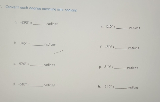 Convert each degree measure into radians 
a, -290°= _radians 510°= _radians 
e. 
b. 345°= _radians f. 150°= _ radians 
C. 970°= _radians 210°= _ radians 
g. 
d. -510°= _ radians h. -240°= _ radians