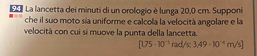 La lancetta dei minuti di un orologio è lunga 20,0 cm. Supponi 
che il suo moto sia uniforme e calcola la velocità angolare e la 
velocità con cui si muove la punta della lancetta.
[1,75· 10^(-3) r a d/s; 3,49· 10^(-4)m/s]