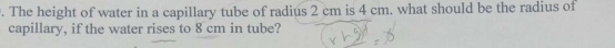 The height of water in a capillary tube of radius 2 cm is 4 cm. what should be the radius of 
capillary, if the water rises to 8 cm in tube?