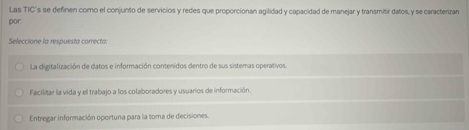 Las TIC’s se definen como el conjunto de servicios y redes que proporcionan agilidad y capacidad de manejar y transmitir datos, y se caracterizan
por:
Seleccione la respuesta correcta:
La digitalización de datos e información contenidos dentro de sus sistemas operativos.
Facilitar la vida y el trabajo a los colaboradores y usuarios de información.
Entregar información oportuna para la toma de decisiones.