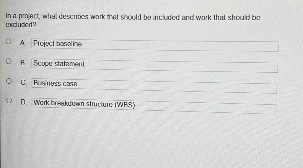 In a project, what describes work that should be included and work that should be
excluded?
A. Project baseline
B. Scope statement
C. Business case
D. Work breakdown structure (WBS)