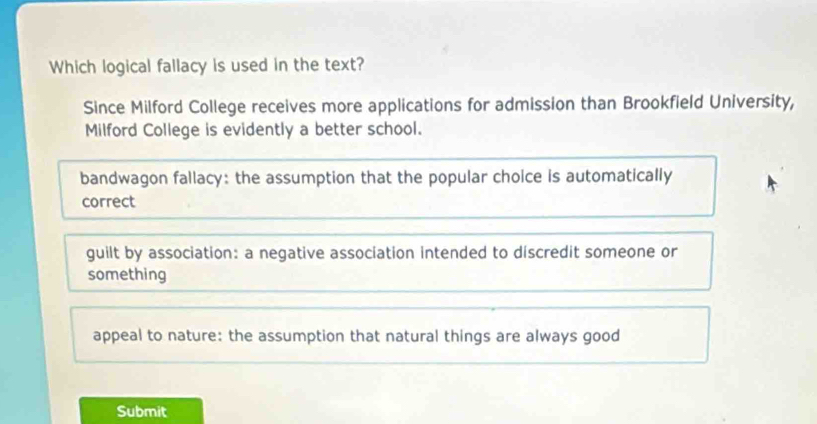 Which logical fallacy is used in the text?
Since Milford College receives more applications for admission than Brookfield University,
Milford College is evidently a better school.
bandwagon fallacy: the assumption that the popular choice is automatically
correct
guilt by association: a negative association intended to discredit someone or
something
appeal to nature: the assumption that natural things are always good
Submit