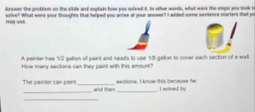 Answer the problem on the siide and explain how you solved it. Is oher word, what were the steps you took t 
solve? What were your thoughts that helped you arrive at your answer? I added some sentence starters that yo 
ray use. 
A painter hax 1:2 gallon of paint and needs to use 1/8 gallon to cover each section of a wall. 
How many sectiona can they paint with this amount? 
The painter can paint_ aedtions. I know this because he 
_ 
and then _ I soived by 
_