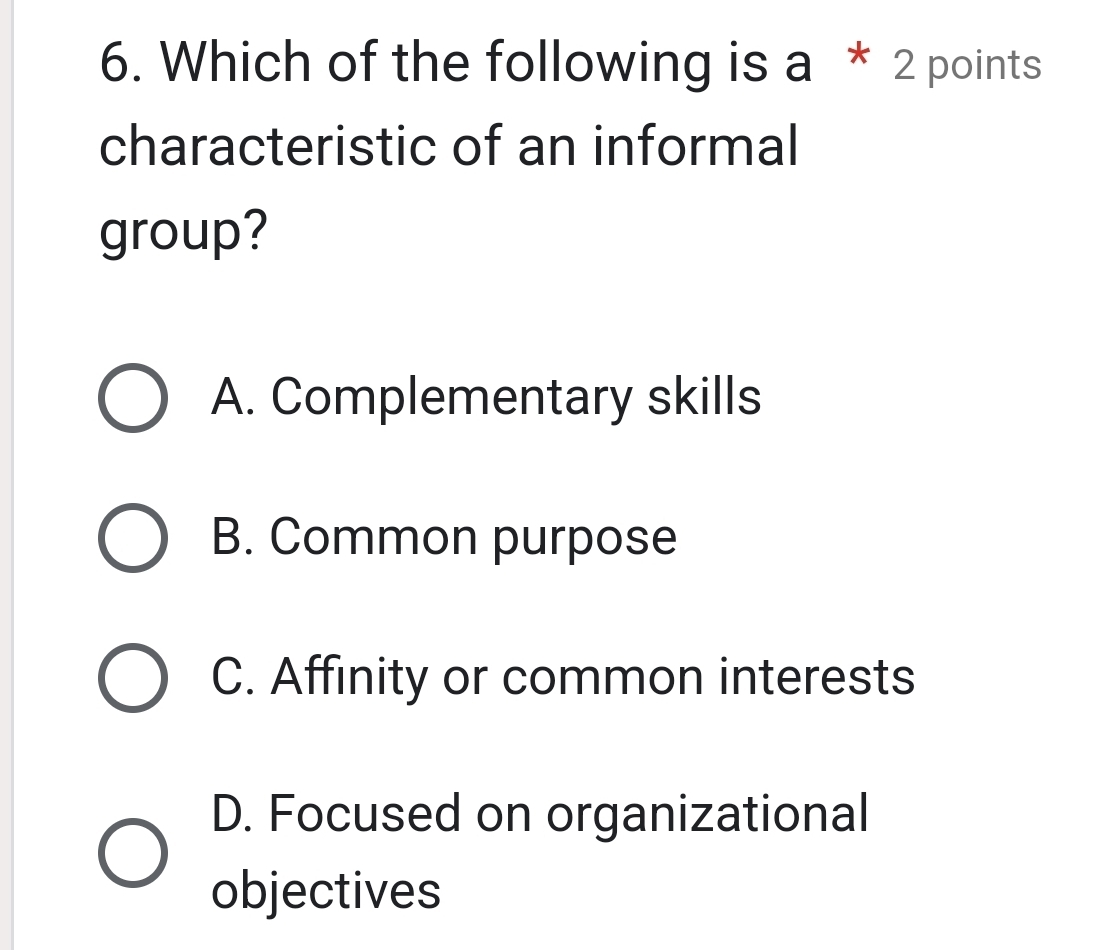 Which of the following is a * 2 points
characteristic of an informal
group?
A. Complementary skills
B. Common purpose
C. Affinity or common interests
D. Focused on organizational
objectives