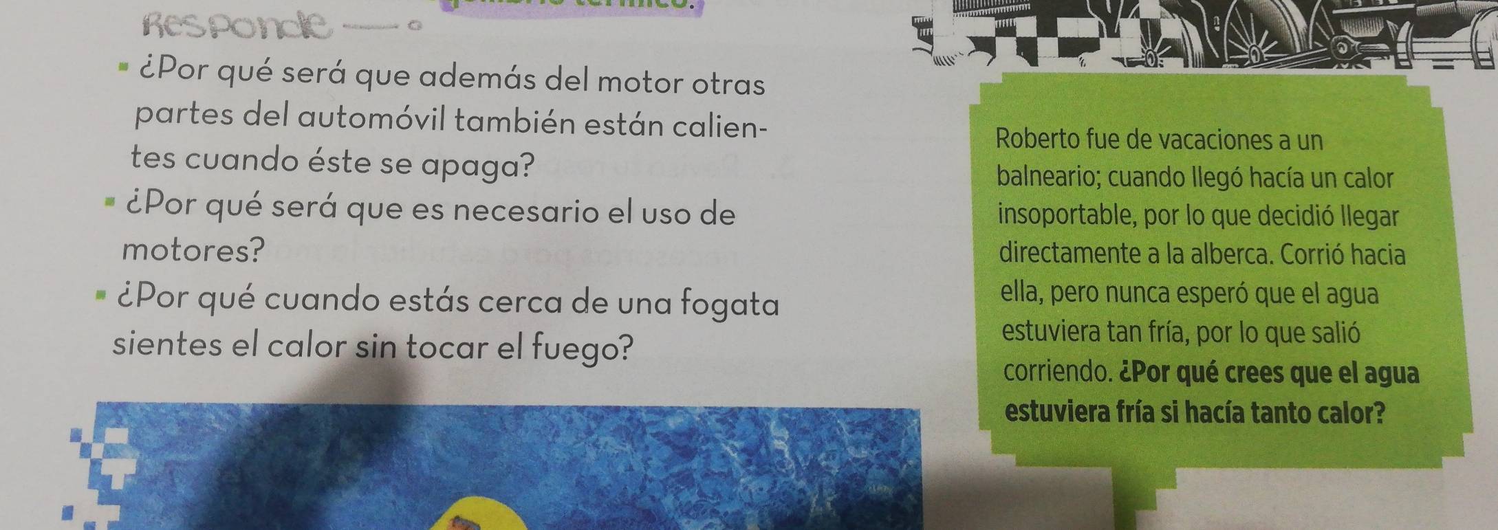 ¿Por qué será que además del motor otras 
partes del automóvil también están calien- 
Roberto fue de vacaciones a un 
tes cuando éste se apaga? 
balneario; cuando llegó hacía un calor 
¿Por qué será que es necesario el uso de insoportable, por lo que decidió llegar 
motores? directamente a la alberca. Corrió hacia 
¿Por qué cuando estás cerca de una fogata 
ella, pero nunca esperó que el agua 
sientes el calor sin tocar el fuego? 
estuviera tan fría, por lo que salió 
corriendo. ¿Por qué crees que el agua 
estuviera fría si hacía tanto calor?