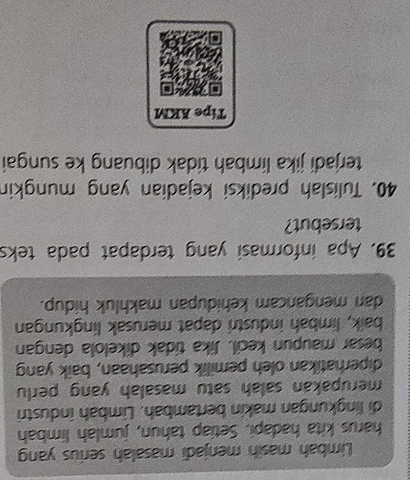 Limbah masih menjadi masalah serius yan 
harus kita hadapi. Setiap tahun, jumlah limbah 
di lingkungan makin bertambah. Limbah industri 
merupakan salah satu masalah yang perlu 
diperhatikan oleh pemilik perusahaan, baik yang 
besar maupun kecil. Jika tidak dikelola dengan 
baik, limbah industri dapat merusak lingkungan 
dan mengancam kehidupan makhluk hidup. 
39. Apa informasi yang terdapat pada teks 
tersebut? 
40. Tulislah prediksi kejadian yang mungkin 
terjadi jika limbah tidak dibuang ke sungai 
Tipe AKM 
a