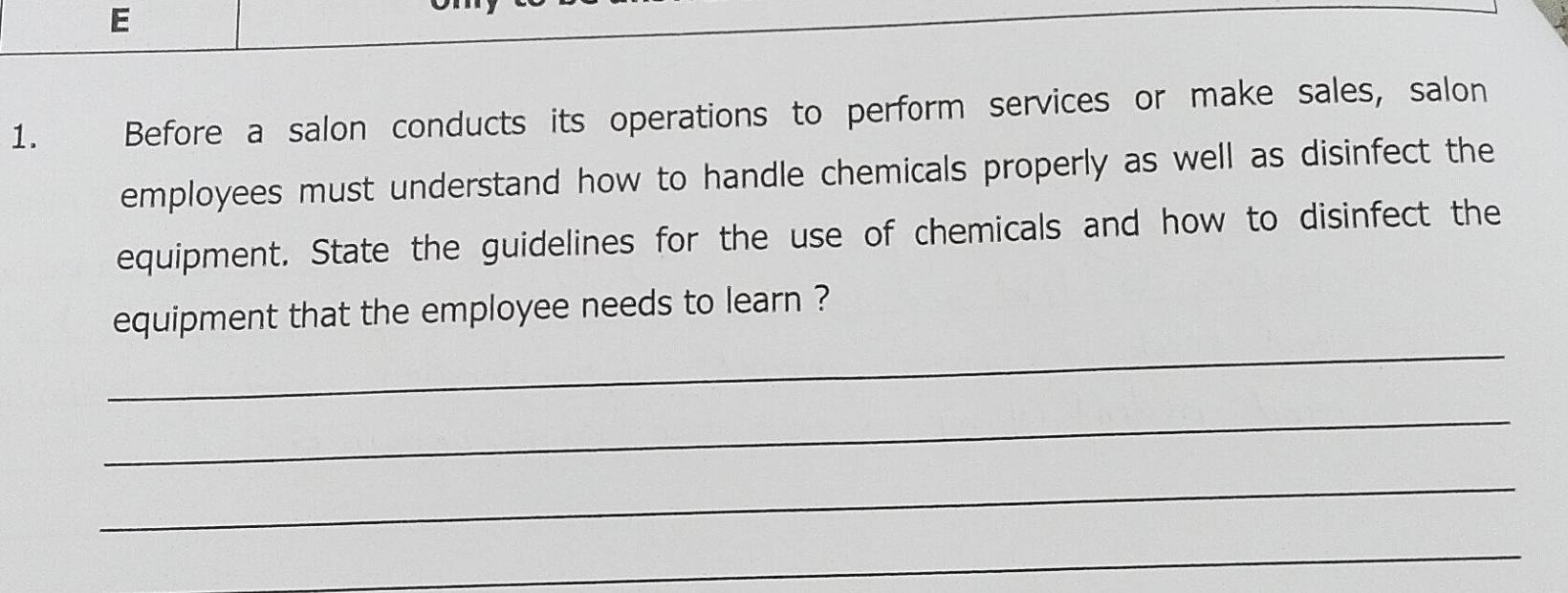 Before a salon conducts its operations to perform services or make sales, salon 
employees must understand how to handle chemicals properly as well as disinfect the 
equipment. State the guidelines for the use of chemicals and how to disinfect the 
_ 
equipment that the employee needs to learn ? 
_ 
_ 
_