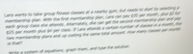 Lara wants to take group finess casses at a nearty gym, but needs to start by seerting a 
membership plan. with the firse membership plan, Lare can say $2 sen month, ohe tofor 
each group cass the atends. Ateratey, she can get the seand menberths san ad on
$25 per month pue 54 ser cass. 1f Lars atendo a certan number dl cases n a month he 
two membership plans and up costing the same told amount. How many caoes be morth 
is the ? 
w te a siten of equatons, gan them, and type the saden