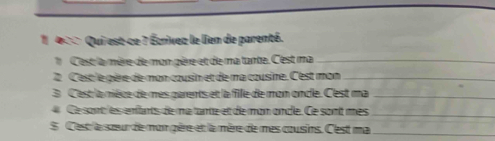 1 400 Qui est-ce ? Écrivez le lien de parenté. 
Cest la mère de mon père et de matante. Cest ma_ 
2 Cest le père de mon cousin et de ma cousine. Cest mon_ 
3 C'est la nièce de mes parents et la fille de mon oncle. C'est ma_ 
Cesont es enfants de matante et de mon onde. Ce sont mes_ 
S Cest 'a sœeur de mon gère et la mère de mes cousins. C'est ma_