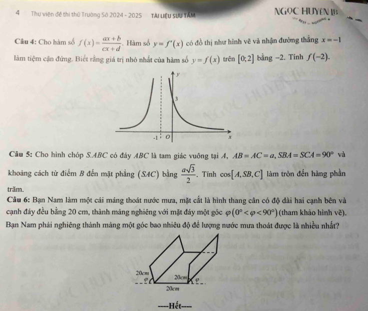 Thư viện đề thi thủ Trường Sở 2024 - 2025 TẠi Liệu SưU TÂM 
NGOC HUYEN IB 
Câu 4: Cho hàm số f(x)= (ax+b)/cx+d . Hàm số y=f'(x) có đồ thị như hình vẽ và nhận đường thắng x=-1
làm tiệm cận đứng. Biết rằng giá trị nhỏ nhất của hàm số y=f(x) trên [0;2] bằng −2. Tính f(-2). 
Câu 5: Cho hình chóp S. ABC có đáy ABC là tam giác vuông tại A, AB=AC=a, SBA=SCA=90° và 
khoảng cách từ điểm B đến mặt phẳng (SAC) bằng  asqrt(3)/2  、 Tính cos [A,SB,C] làm tròn đến hàng phần 
trăm. 
Câu 6: Bạn Nam làm một cái máng thoát nước mưa, mặt cắt là hình thang cân có độ dài hai cạnh bên và 
cạnh đáy đều bằng 20 cm, thành mảng nghiêng với mặt đáy một góc varphi (0° <90°) (tham khảo hình vẽ). 
Bạn Nam phải nghiêng thành mảng một góc bao nhiêu độ đề lượng nước mưa thoát được là nhiều nhất? 
-Hết