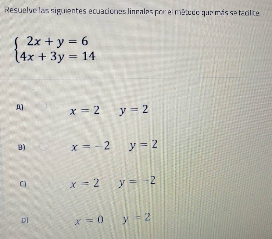 Resuelve las siguientes ecuaciones lineales por el método que más se facilite:
beginarrayl 2x+y=6 4x+3y=14endarray.
A)
x=2 y=2
B)
x=-2 y=2
C)
x=2 y=-2
D)
x=0 y=2