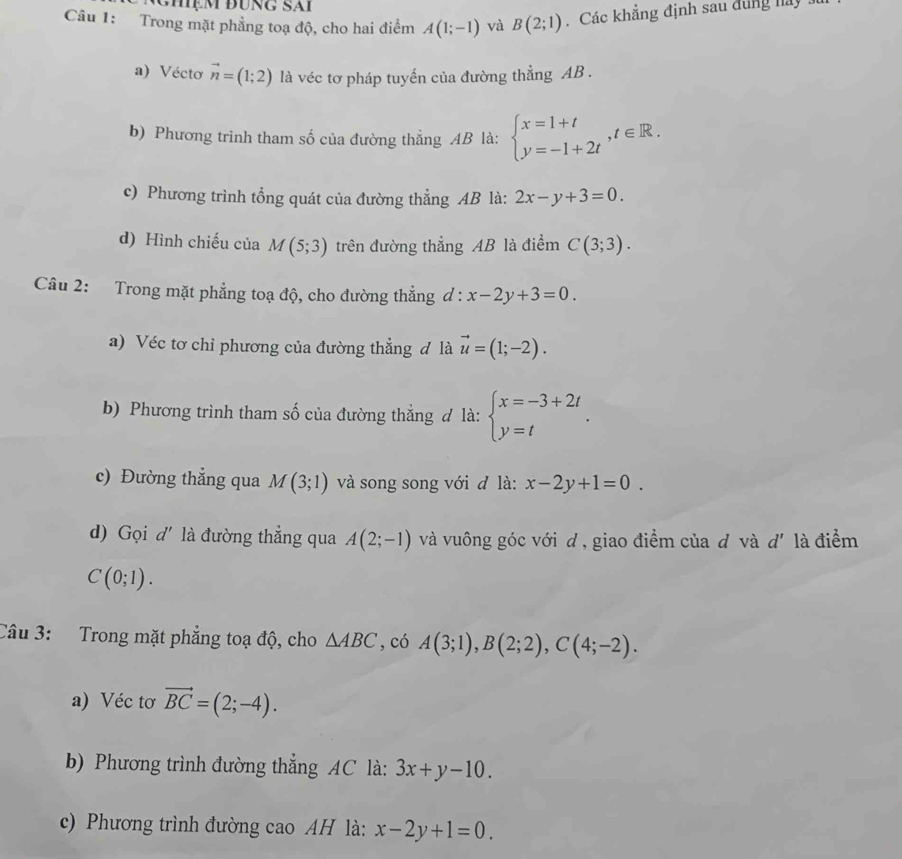 ệm đung sái
Câu 1: Trong mặt phẳng toạ độ, cho hai điểm A(1;-1) và B(2;1).Các khẳng định sau đùng ha
a) Véctơ vector n=(1;2) là véc tơ pháp tuyến của đường thẳng AB .
b) Phương trình tham số của đường thẳng AB là: beginarrayl x=1+t y=-1+2tendarray. ,t∈ R.
c) Phương trình tổng quát của đường thẳng AB là: 2x-y+3=0.
d) Hình chiếu của M(5;3) trên đường thẳng AB là điểm C(3;3).
Câu 2: Trong mặt phẳng toạ độ, cho đường thẳng d : l:x-2y+3=0.
a) Véc tơ chỉ phương của đường thẳng đ là vector u=(1;-2).
b) Phương trình tham số của đường thẳng đ là: beginarrayl x=-3+2t y=tendarray. .
c) Đường thẳng qua M(3;1) và song song với đ là: x-2y+1=0.
d) Gọi d' là đường thẳng qua A(2;-1) và vuông góc với d , giao điểm của đ và d' là điểm
C(0;1).
Câu 3: Trong mặt phẳng toạ độ, cho △ ABC , có A(3;1),B(2;2),C(4;-2).
a) Véc tơ vector BC=(2;-4).
b) Phương trình đường thẳng AC là: 3x+y-10.
c) Phương trình đường cao AH là: x-2y+1=0.