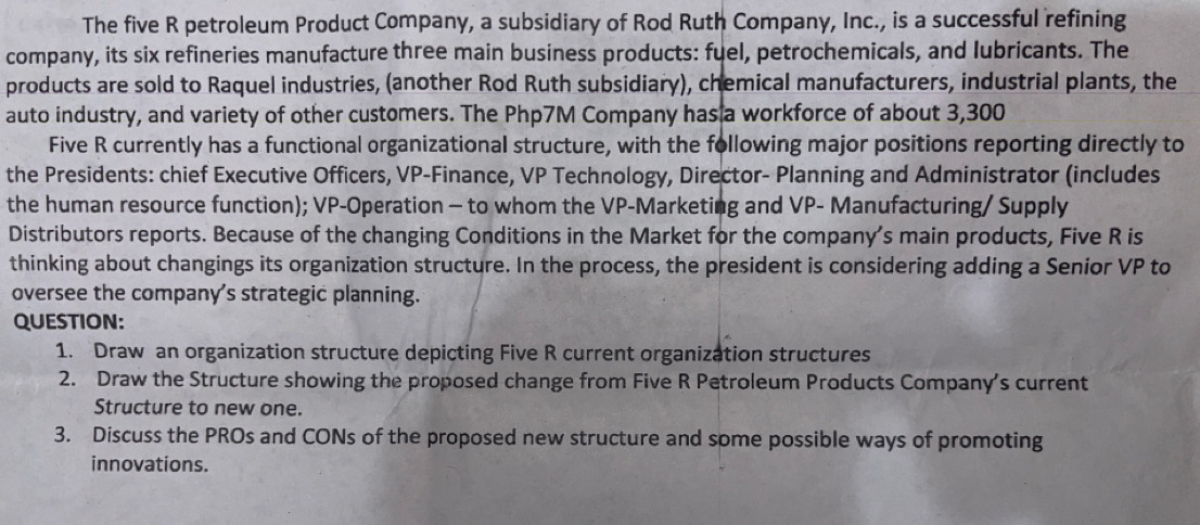 The five R petroleum Product Company, a subsidiary of Rod Ruth Company, Inc., is a successful refining 
company, its six refineries manufacture three main business products: fuel, petrochemicals, and Iubricants. The 
products are sold to Raquel industries, (another Rod Ruth subsidiary), chemical manufacturers, industrial plants, the 
auto industry, and variety of other customers. The Php7M Company has a workforce of about 3,300
Five R currently has a functional organizational structure, with the following major positions reporting directly to 
the Presidents: chief Executive Officers, VP-Finance, VP Technology, Director- Planning and Administrator (includes 
the human resource function); VP-Operation - to whom the VP-Marketing and VP- Manufacturing/ Supply 
Distributors reports. Because of the changing Conditions in the Market for the company’s main products, Five R is 
thinking about changings its organization structure. In the process, the president is considering adding a Senior VP to 
oversee the company's strategic planning. 
QUESTION: 
1. Draw an organization structure depicting Five R current organization structures 
2. Draw the Structure showing the proposed change from Five R Petroleum Products Company's current 
Structure to new one. 
3. Discuss the PROs and CONs of the proposed new structure and some possible ways of promoting 
innovations.