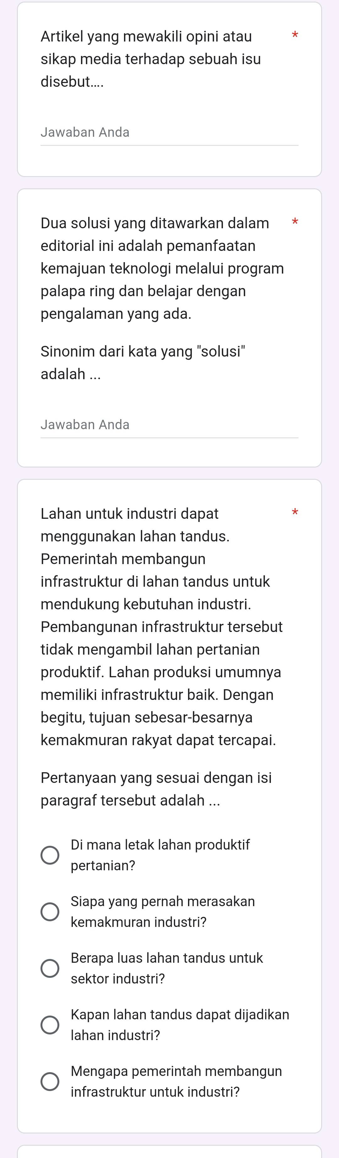 Artikel yang mewakili opini atau 
sikap media terhadap sebuah isu 
disebut.... 
Jawaban Anda 
Dua solusi yang ditawarkan dalam 
editorial ini adalah pemanfaatan 
kemajuan teknologi melalui program 
palapa ring dan belajar dengan 
pengalaman yang ada. 
Sinonim dari kata yang "solusi" 
adalah ... 
Jawaban Anda 
Lahan untuk industri dapat 
menggunakan lahan tandus. 
Pemerintah membangun 
infrastruktur di lahan tandus untuk 
mendukung kebutuhan industri. 
Pembangunan infrastruktur tersebut 
tidak mengambil lahan pertanian 
produktif. Lahan produksi umumnya 
memiliki infrastruktur baik. Dengan 
begitu, tujuan sebesar-besarnya 
kemakmuran rakyat dapat tercapai. 
Pertanyaan yang sesuai dengan isi 
paragraf tersebut adalah ... 
Di mana letak lahan produktif 
pertanian? 
Siapa yang pernah merasakan 
kemakmuran industri? 
Berapa luas lahan tandus untuk 
sektor industri? 
Kapan lahan tandus dapat dijadikan 
lahan industri? 
Mengapa pemerintah membangun 
infrastruktur untuk industri?