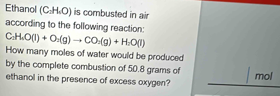 Ethanol (C_2H_6O) is combusted in air 
according to the following reaction:
C_2H_6O(l)+O_2(g)to CO_2(g)+H_2O(l)
How many moles of water would be produced 
by the complete combustion of 50.8 grams of 
mol 
ethanol in the presence of excess oxygen?