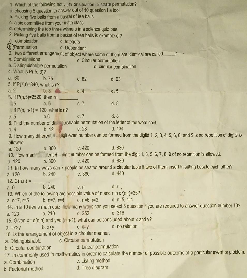 Which of the following activities or situation illustrate permutation?
a. choosing 5 question to answer out of 10 question I a tool
b. Picking five balls from a basket of tea balls
c. a six committee from your math class
d. determining the top three winners in a science quiz bee
2. Picking five balls from a basket of tea balls is example of?
a.combination c. Integers
b. Permutation d. Dependent
3. two different arrangement of object where some of them are identical are called_ ?
a. Combinations c. Circular permutation
b. Distinguishable permutation d. circular combination
4. What is P(5,3) ?
a. 60 b. 75 c. 82 d. 93
5. If P(7,r)=840 , what is n?
a. 2 b. 3 c. 4 d. 5
3. If P(n,5)=2520 , then n= _
5 b. 6 c. 7 d. 8
If P(n,n-1)=120 , what is n?
a. 5 b.6 c. 7 d. 8
8. Find the number of dish quishable permutation of the letter of the word cool.
a, 4 b. 12 c. 28 d. 134
9. How many different 4 Jigit even number can be formed from the digits 1, 2, 3, 4, 5, 6, 8, and 9 is no repetition of digits is
allowed .
a. 120 b. 360 c. 420 d. 830
10. How man ent 4 - digit number can be formed from the digit 1, 3, 5, 6, 7, 8, 9 of no repetition is allowed.
a. 120 b. 360 c. 420 d. 830
11. In how many ways can 7 people be seated around a circular table if two of them insert in sitting beside each other?
a. 120 b. 240 c. 360 d. 440
12. C(n,n)= _
a. 0 b. 240 c. n d. r ,
13. Which of the following are possible value of n and r in c(n,r)=35
a. n=7,r=5 b. n=7,r=4 C. n=6,r=3 d. n=5,r=4
14. in a 10 items math quiz, how many ways can you select 5 question if you are required to answer question number 10?
a. 120 b. 210 c. 252 d. 316
15. Given x=c(n,n) and y=c(n,n-1) , what can be concluded about x and y?
a. =x>y b. x C. x=y d. no relation
16. Is the arrangement of object in a circular manner.
a. Distinguishable c. Circular permutation
b. Circular combination d. Linear permutation
17. In commonly used in mathematics in order to calculate the number of possible outcome of a particular event or problem.
a. Combination c. Listing method
b. Factorial method d. Tree diagram